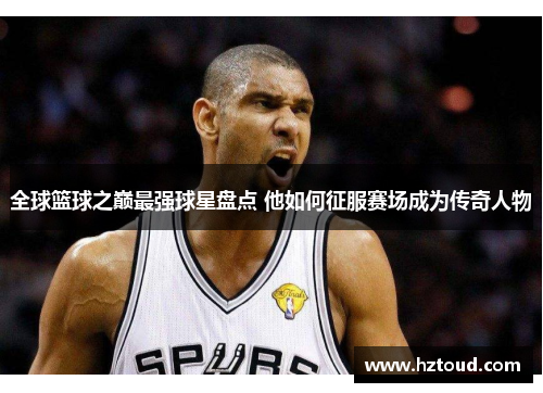 全球篮球之巅最强球星盘点 他如何征服赛场成为传奇人物