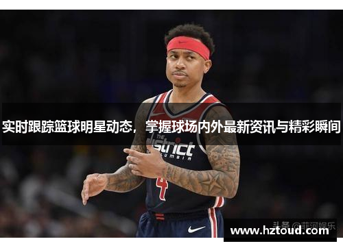 实时跟踪篮球明星动态，掌握球场内外最新资讯与精彩瞬间