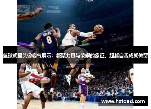 篮球明星头像霸气展示：凝聚力量与荣耀的象征，超越自我成就传奇