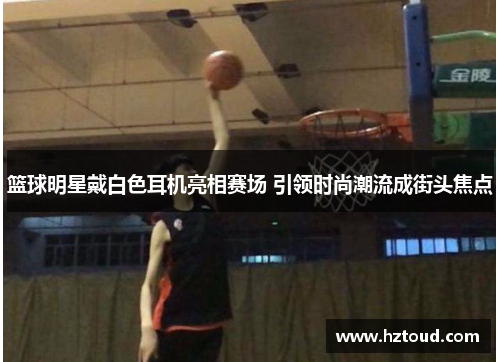 篮球明星戴白色耳机亮相赛场 引领时尚潮流成街头焦点