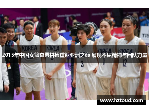 2015年中国女篮奋勇拼搏重返亚洲之巅 展现不屈精神与团队力量